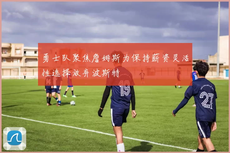 勇士队聚焦詹姆斯为保持薪资灵活性选择放弃波斯特