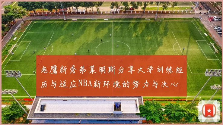 老鹰新秀弗莱明斯分享大学训练经历与适应NBA新环境的努力与决心