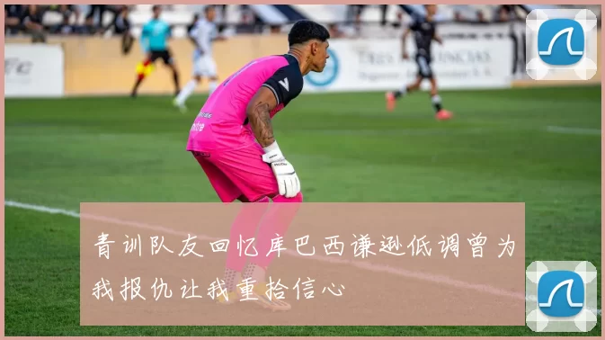 青训队友回忆库巴西谦逊低调曾为我报仇让我重拾信心