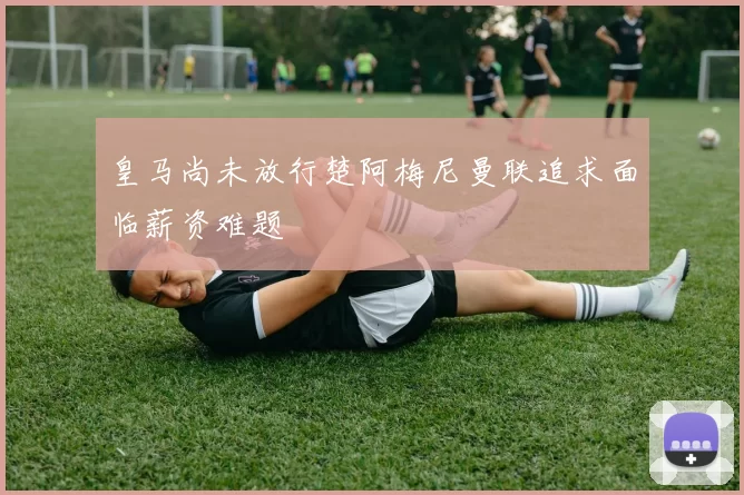 皇马尚未放行楚阿梅尼曼联追求面临薪资难题