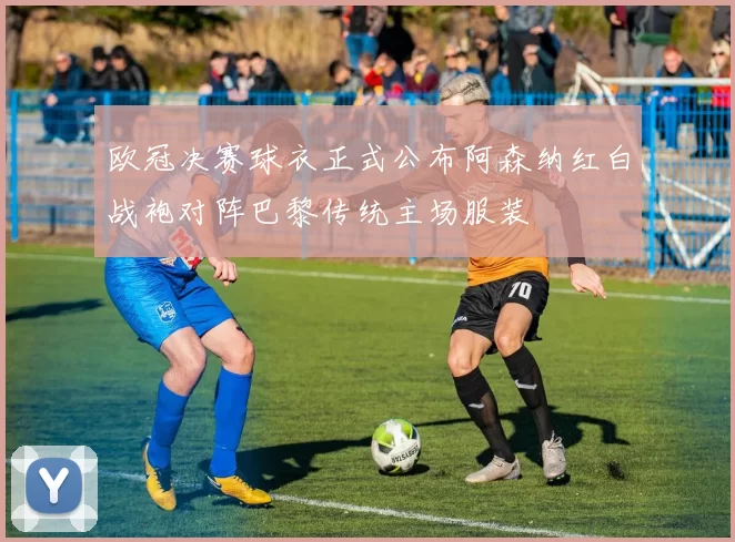 欧冠决赛球衣正式公布阿森纳红白战袍对阵巴黎传统主场服装