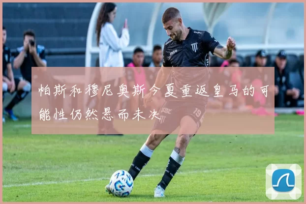 帕斯和穆尼奥斯今夏重返皇马的可能性仍然悬而未决
