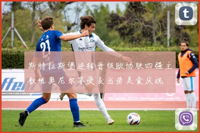 斯特拉斯堡逆转晋级欧协联四强主教练奥尼尔享受麦当劳美食庆祝