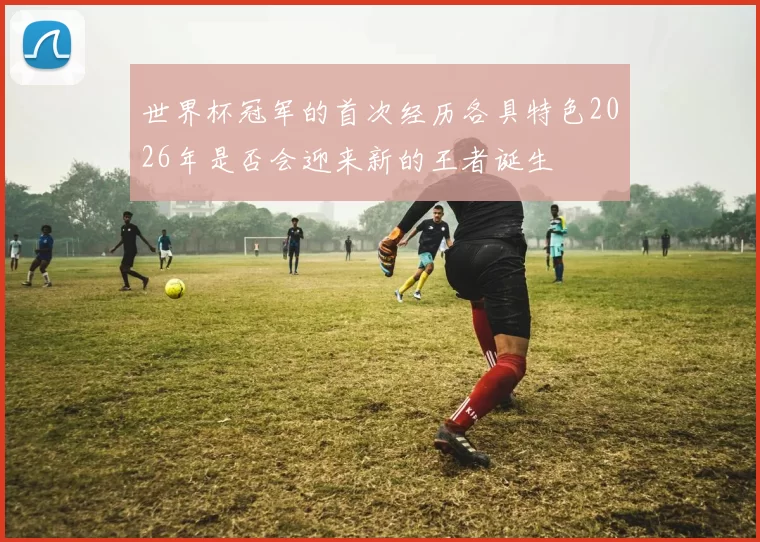 世界杯冠军的首次经历各具特色2026年是否会迎来新的王者诞生