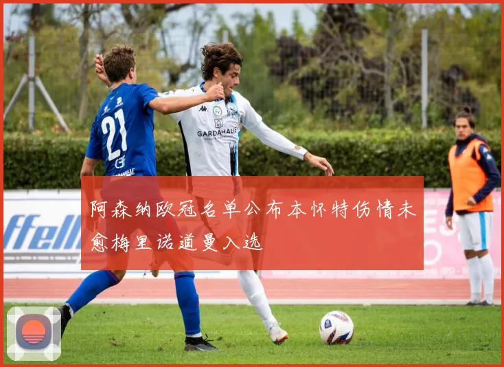 阿森纳欧冠名单公布本怀特伤情未愈梅里诺道曼入选