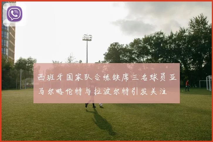 西班牙国家队合练缺席三名球员亚马尔略伦特与拉波尔特引发关注