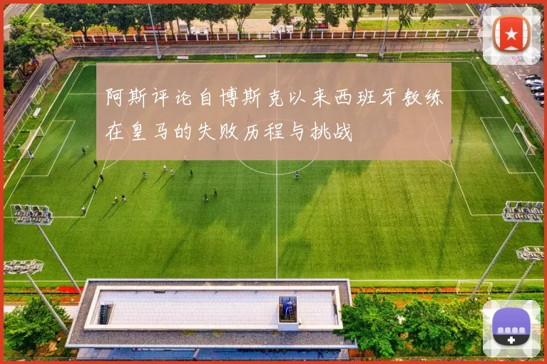 阿斯评论自博斯克以来西班牙教练在皇马的失败历程与挑战