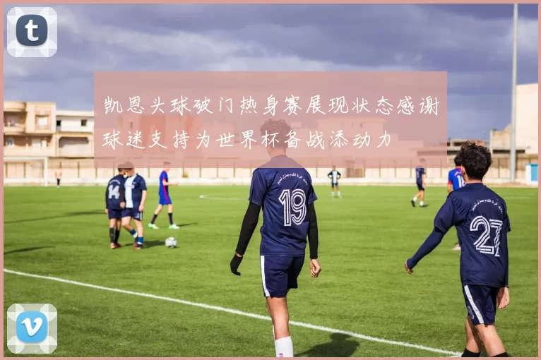 凯恩头球破门热身赛展现状态感谢球迷支持为世界杯备战添动力