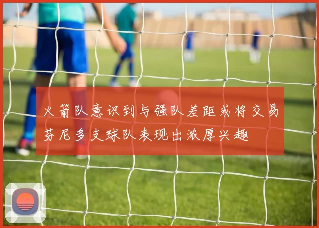 火箭队意识到与强队差距或将交易芬尼多支球队表现出浓厚兴趣
