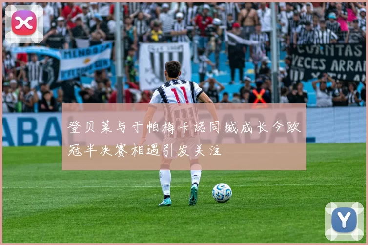 登贝莱与于帕梅卡诺同城成长今欧冠半决赛相遇引发关注