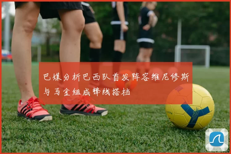 巴媒分析巴西队首发阵容维尼修斯与马金组成锋线搭档