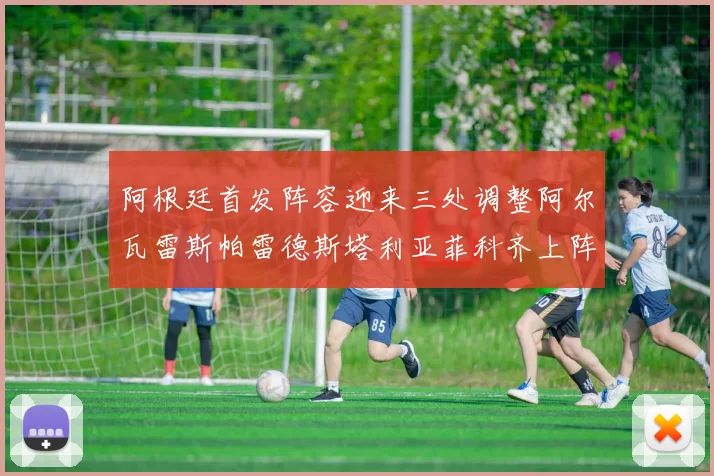阿根廷首发阵容迎来三处调整阿尔瓦雷斯帕雷德斯塔利亚菲科齐上阵