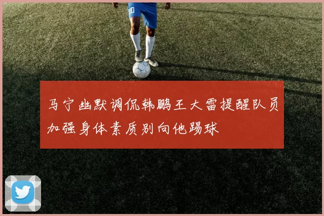 马宁幽默调侃韩鹏王大雷提醒队员加强身体素质别向他踢球